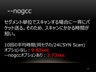 --nogcc
セグメント単位でスキャンする場合に一斉にパ
ケット送る。そのため、スキャンにかかる時間が
短い。
10回の平均時間(同セグの/24にSYN Scan)
オプションなし：9.62sec
--nogccオプションあり：3.73sec
18
 