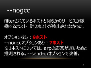 --nogcc
filterされているホストと何らかのサービスが稼
働するホスト 計2ホストが検出されなかった。
オプションなし：9ホスト
--nogccオプションあり：7ホスト
※1ホストについては、arpの応答が遅いためと
推測される。--send-ipオプションで改善。
20
 