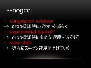 --nogcc
• congestion window
→ drop検知時にパケットを減らす
• exponential backoff
→ drop検知時に劇的に速度を遅くする
• slow start
→ 徐々にスキャン速度を上げていく
24
 