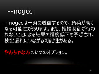 --nogcc
--nogccは一斉に送信するので、負荷が高く
なる可能性があります。また、輻輳制御が行わ
れないことによる結果の精度低下も予想され、
検出漏れにつながる可能性がある。
やんちゃな方のためのオプション。
25
 