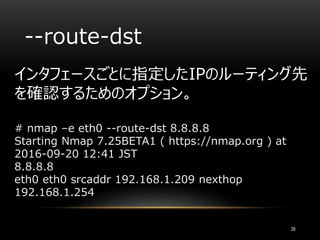 --route-dst
インタフェースごとに指定したIPのルーティング先
を確認するためのオプション。
# nmap –e eth0 --route-dst 8.8.8.8
Starting Nmap 7.25BETA1 ( https://nmap.org ) at
2016-09-20 12:41 JST
8.8.8.8
eth0 eth0 srcaddr 192.168.1.209 nexthop
192.168.1.254
28
 