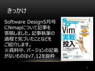 きっかけ
Software Design5月号
にNmapについて記事を
寄稿しました。記事執筆の
過程で気づいたことなどを
ご紹介します。
※資料中、バージョンの記載
がないものはv7.12を抜粋
3
 