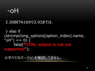 -oH
2.30BETA16から3.93までは、
} else if
(strcmp(long_options[option_index].name,
"oH") == 0) {
fatal("HTML output is not yet
supported");
※すべてのバージョンを確認してません。
38
 