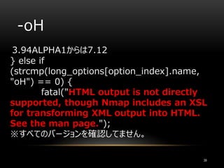 -oH
3.94ALPHA1からは7.12
} else if
(strcmp(long_options[option_index].name,
"oH") == 0) {
fatal("HTML output is not directly
supported, though Nmap includes an XSL
for transforming XML output into HTML.
See the man page.");
※すべてのバージョンを確認してません。
39
 