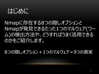 はじめに
Nmapに存在する8つの隠しオプションと
Nmapが発見できるたった1つのマルウェア(ワー
ム)の検出方法や、どうすればうまく活用できる
のかをご紹介します。
8つの隠しオプション＋1つのマルウェア＝9つの真実
4
 