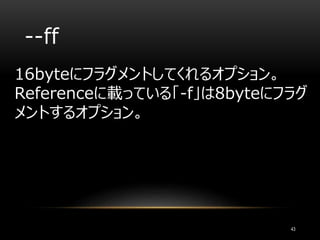 --ff
16byteにフラグメントしてくれるオプション。
Referenceに載っている「-f」は8byteにフラグ
メントするオプション。
43
 