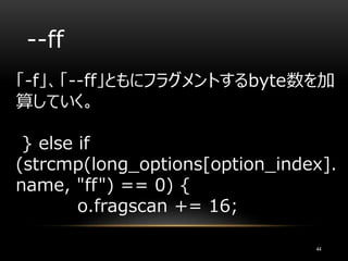 --ff
「-f」、「--ff」ともにフラグメントするbyte数を加
算していく。
} else if
(strcmp(long_options[option_index].
name, "ff") == 0) {
o.fragscan += 16;
44
 