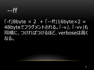 --ff
「-f」8byte × 2 + 「--ff」16byte×2 =
48byteでフラグメントされる。「-v」、「-vv」も
同様に、つければつけるほど、verboseは高く
なる。
46
 