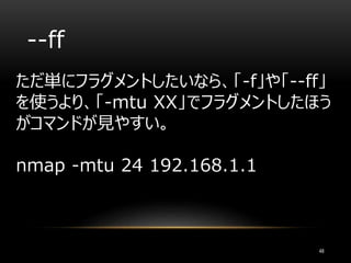 --ff
ただ単にフラグメントしたいなら、「-f」や「--ff」
を使うより、「-mtu XX」でフラグメントしたほう
がコマンドが見やすい。
nmap -mtu 24 192.168.1.1
48
 