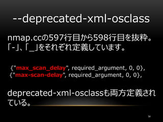 --deprecated-xml-osclass
nmap.ccの597行目から598行目を抜粋。
「-」、「_」をそれぞれ定義しています。
{"max_scan_delay", required_argument, 0, 0},
{"max-scan-delay", required_argument, 0, 0},
deprecated-xml-osclassも両方定義され
ている。
54
 