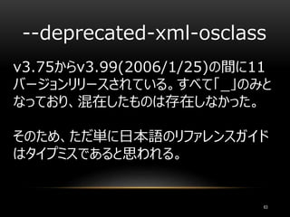--deprecated-xml-osclass
63
v3.75からv3.99(2006/1/25)の間に11
バージョンリリースされている。すべて「_」のみと
なっており、混在したものは存在しなかった。
そのため、ただ単に日本語のリファレンスガイド
はタイプミスであると思われる。
 