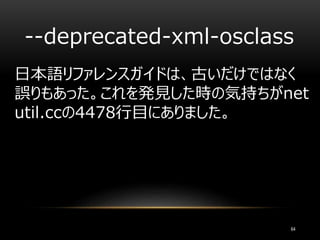 --deprecated-xml-osclass
64
日本語リファレンスガイドは、古いだけではなく
誤りもあった。これを発見した時の気持ちがnet
util.ccの4478行目にありました。
 