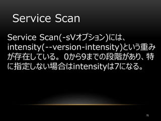 Service Scan
Service Scan(-sVオプション)には、
intensity(--version-intensity)という重み
が存在している。 0から9までの段階があり、特
に指定しない場合はintensityは7になる。
70
 