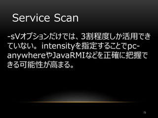 Service Scan
-sVオプションだけでは、3割程度しか活用でき
ていない。 intensityを指定することでpc-
anywhereやJavaRMIなどを正確に把握で
きる可能性が高まる。
73
 