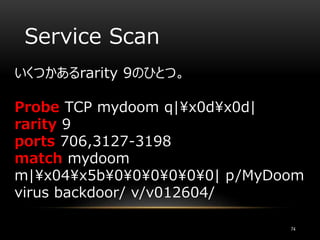 Service Scan
いくつかあるrarity 9のひとつ。
Probe TCP mydoom q|x0dx0d|
rarity 9
ports 706,3127-3198
match mydoom
m|x04x5b000000| p/MyDoom
virus backdoor/ v/v012604/
74
 