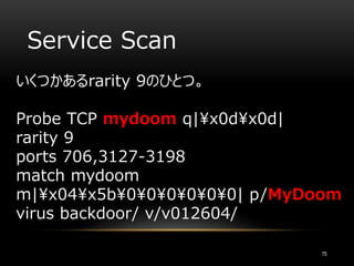 Service Scan
いくつかあるrarity 9のひとつ。
Probe TCP mydoom q|x0dx0d|
rarity 9
ports 706,3127-3198
match mydoom
m|x04x5b000000| p/MyDoom
virus backdoor/ v/v012604/
75
 
