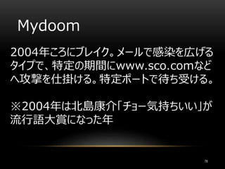Mydoom
78
2004年ころにブレイク。メールで感染を広げる
タイプで、特定の期間にwww.sco.comなど
へ攻撃を仕掛ける。特定ポートで待ち受ける。
※2004年は北島康介「チョー気持ちいい」が
流行語大賞になった年
 
