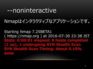 --noninteractive
Nmapはインタラクティブなアプリケーションです。
Starting Nmap 7.25BETA1
( https://nmap.org ) at 2016-07-30 23:38 JST
Stats: 0:00:01 elapsed; 0 hosts completed
(1 up), 1 undergoing SYN Stealth Scan
SYN Stealth Scan Timing: About 0.10%
done
8
 