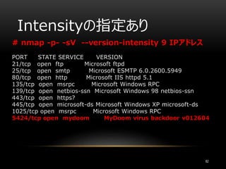 Intensityの指定あり
82
# nmap -p- -sV --version-intensity 9 IPアドレス
PORT STATE SERVICE VERSION
21/tcp open ftp Microsoft ftpd
25/tcp open smtp Microsoft ESMTP 6.0.2600.5949
80/tcp open http Microsoft IIS httpd 5.1
135/tcp open msrpc Microsoft Windows RPC
139/tcp open netbios-ssn Microsoft Windows 98 netbios-ssn
443/tcp open https?
445/tcp open microsoft-ds Microsoft Windows XP microsoft-ds
1025/tcp open msrpc Microsoft Windows RPC
5424/tcp open mydoom MyDoom virus backdoor v012604
 