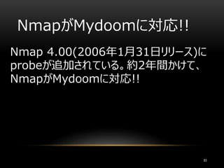 NmapがMydoomに対応!!
83
Nmap 4.00(2006年1月31日リリース)に
probeが追加されている。約2年間かけて、
NmapがMydoomに対応!!
 