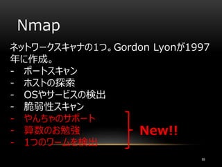 Nmap
ネットワークスキャナの1つ。Gordon Lyonが1997
年に作成。
- ポートスキャン
- ホストの探索
- OSやサービスの検出
- 脆弱性スキャン
- やんちゃのサポート
- 算数のお勉強
- 1つのワームを検出
89
New!!
 
