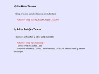 Çoklu Hedef Tarama
Nmap aynı anda çoklu host taramak için kullanılabilir .
Kullanım = nmap <hedef1 , hedef2 , hedef3 .. hedefn >
Ip Adres Aralığını Tarama
Belirlenen bir hedefteki Ip adres aralığı taranabilir.
Kullanım = nmap <Ip adres aralığı >
Örnek: nmap 192.168.10.1-100
Yukarıdaki örnekte 192.168.10.1 adresinden 192.168.10.100 adresine kadar Ip adresler
taranmıştır.
 