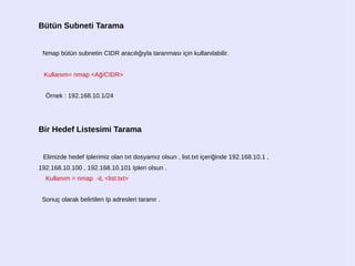 Bütün Subneti Tarama
Nmap bütün subnetin CIDR aracılığıyla taranması için kullanılabilir.
Kullanım= nmap <Ağ/CIDR>
Örnek : 192.168.10.1/24
Bir Hedef Listesimi Tarama
Elimizde hedef Iplerimiz olan txt dosyamız olsun , list.txt içeriğinde 192.168.10.1 ,
192.168.10.100 , 192.168.10.101 Ipleri olsun .
Kullanım = nmap -iL <list.txt>
Sonuç olarak belirtilen Ip adresleri taranır .
 