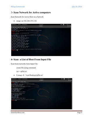 Nmap Commands July 28, 2016
www.lucideus.com Page 4
3- Scan Network for Active computers
Scan Network for Active Host on a Network
 nmap -sn 192.168.159.1/24
4- Scan a List of Host From Input File
Scan hosts/networks from Input File:
create file using command
cat > ipfile.txt
 $ nmap -iL '/root/Desktop/ipfile.txt'
 