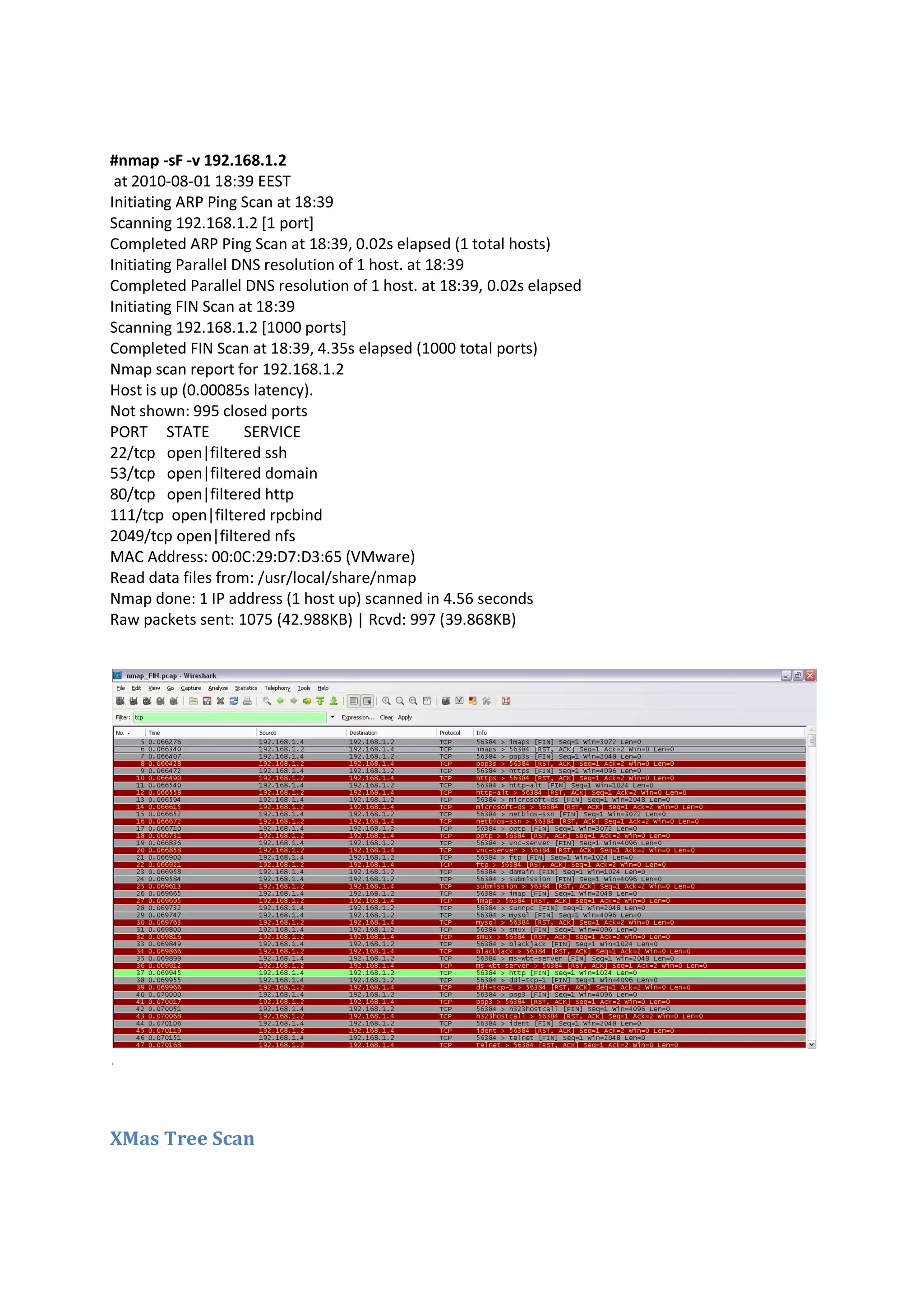 #nmap -sF -v 192.168.1.2
at 2010-08-01 18:39 EEST
Initiating ARP Ping Scan at 18:39
Scanning 192.168.1.2 [1 port]
Completed ARP Ping Scan at 18:39, 0.02s elapsed (1 total hosts)
Initiating Parallel DNS resolution of 1 host. at 18:39
Completed Parallel DNS resolution of 1 host. at 18:39, 0.02s elapsed
Initiating FIN Scan at 18:39
Scanning 192.168.1.2 [1000 ports]
Completed FIN Scan at 18:39, 4.35s elapsed (1000 total ports)
Nmap scan report for 192.168.1.2
Host is up (0.00085s latency).
Not shown: 995 closed ports
PORT STATE
SERVICE
22/tcp open|filtered ssh
53/tcp open|filtered domain
80/tcp open|filtered http
111/tcp open|filtered rpcbind
2049/tcp open|filtered nfs
MAC Address: 00:0C:29:D7:D3:65 (VMware)
Read data files from: /usr/local/share/nmap
Nmap done: 1 IP address (1 host up) scanned in 4.56 seconds
Raw packets sent: 1075 (42.988KB) | Rcvd: 997 (39.868KB)

XMas Tree Scan

 