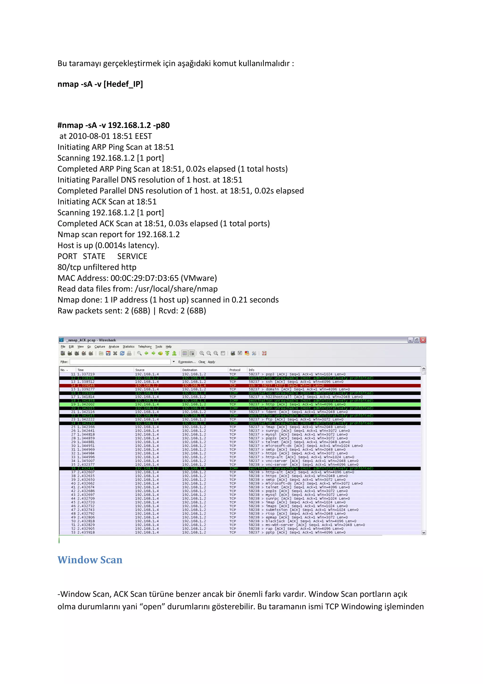 Bu taramayı gerçekleştirmek için aşağıdaki komut kullanılmalıdır :
nmap -sA -v [Hedef_IP]

#nmap -sA -v 192.168.1.2 -p80
at 2010-08-01 18:51 EEST
Initiating ARP Ping Scan at 18:51
Scanning 192.168.1.2 [1 port]
Completed ARP Ping Scan at 18:51, 0.02s elapsed (1 total hosts)
Initiating Parallel DNS resolution of 1 host. at 18:51
Completed Parallel DNS resolution of 1 host. at 18:51, 0.02s elapsed
Initiating ACK Scan at 18:51
Scanning 192.168.1.2 [1 port]
Completed ACK Scan at 18:51, 0.03s elapsed (1 total ports)
Nmap scan report for 192.168.1.2
Host is up (0.0014s latency).
PORT STATE SERVICE
80/tcp unfiltered http
MAC Address: 00:0C:29:D7:D3:65 (VMware)
Read data files from: /usr/local/share/nmap
Nmap done: 1 IP address (1 host up) scanned in 0.21 seconds
Raw packets sent: 2 (68B) | Rcvd: 2 (68B)

Window Scan
-Window Scan, ACK Scan türüne benzer ancak bir önemli farkı vardır. Window Scan portların açık
olma durumlarını yani “open” durumlarını gösterebilir. Bu taramanın ismi TCP Windowing işleminden

 