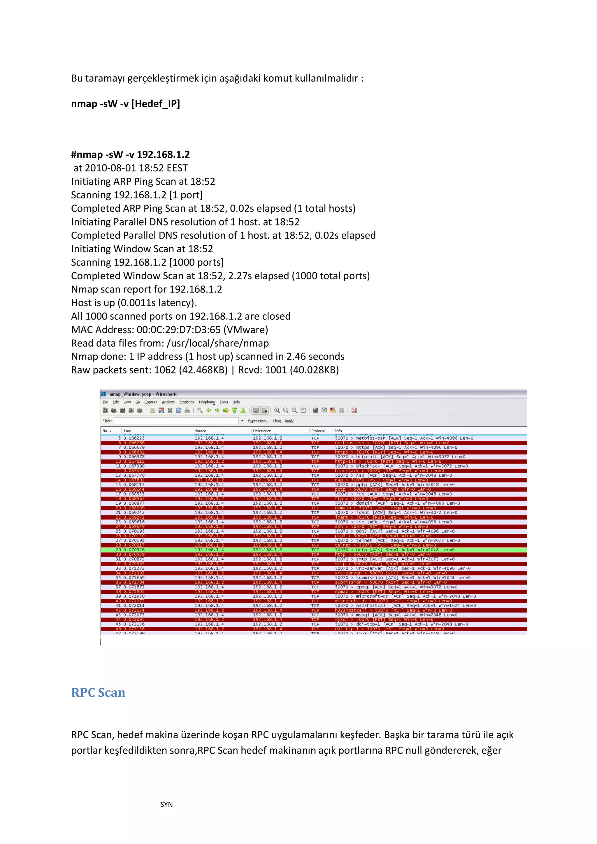 Bu taramayı gerçekleştirmek için aşağıdaki komut kullanılmalıdır :
nmap -sW -v [Hedef_IP]

#nmap -sW -v 192.168.1.2
at 2010-08-01 18:52 EEST
Initiating ARP Ping Scan at 18:52
Scanning 192.168.1.2 [1 port]
Completed ARP Ping Scan at 18:52, 0.02s elapsed (1 total hosts)
Initiating Parallel DNS resolution of 1 host. at 18:52
Completed Parallel DNS resolution of 1 host. at 18:52, 0.02s elapsed
Initiating Window Scan at 18:52
Scanning 192.168.1.2 [1000 ports]
Completed Window Scan at 18:52, 2.27s elapsed (1000 total ports)
Nmap scan report for 192.168.1.2
Host is up (0.0011s latency).
All 1000 scanned ports on 192.168.1.2 are closed
MAC Address: 00:0C:29:D7:D3:65 (VMware)
Read data files from: /usr/local/share/nmap
Nmap done: 1 IP address (1 host up) scanned in 2.46 seconds
Raw packets sent: 1062 (42.468KB) | Rcvd: 1001 (40.028KB)

RPC Scan
RPC Scan, hedef makina üzerinde koşan RPC uygulamalarını keşfeder. Başka bir tarama türü ile açık
portlar keşfedildikten sonra,RPC Scan hedef makinanın açık portlarına RPC null göndererek, eğer

SYN

 