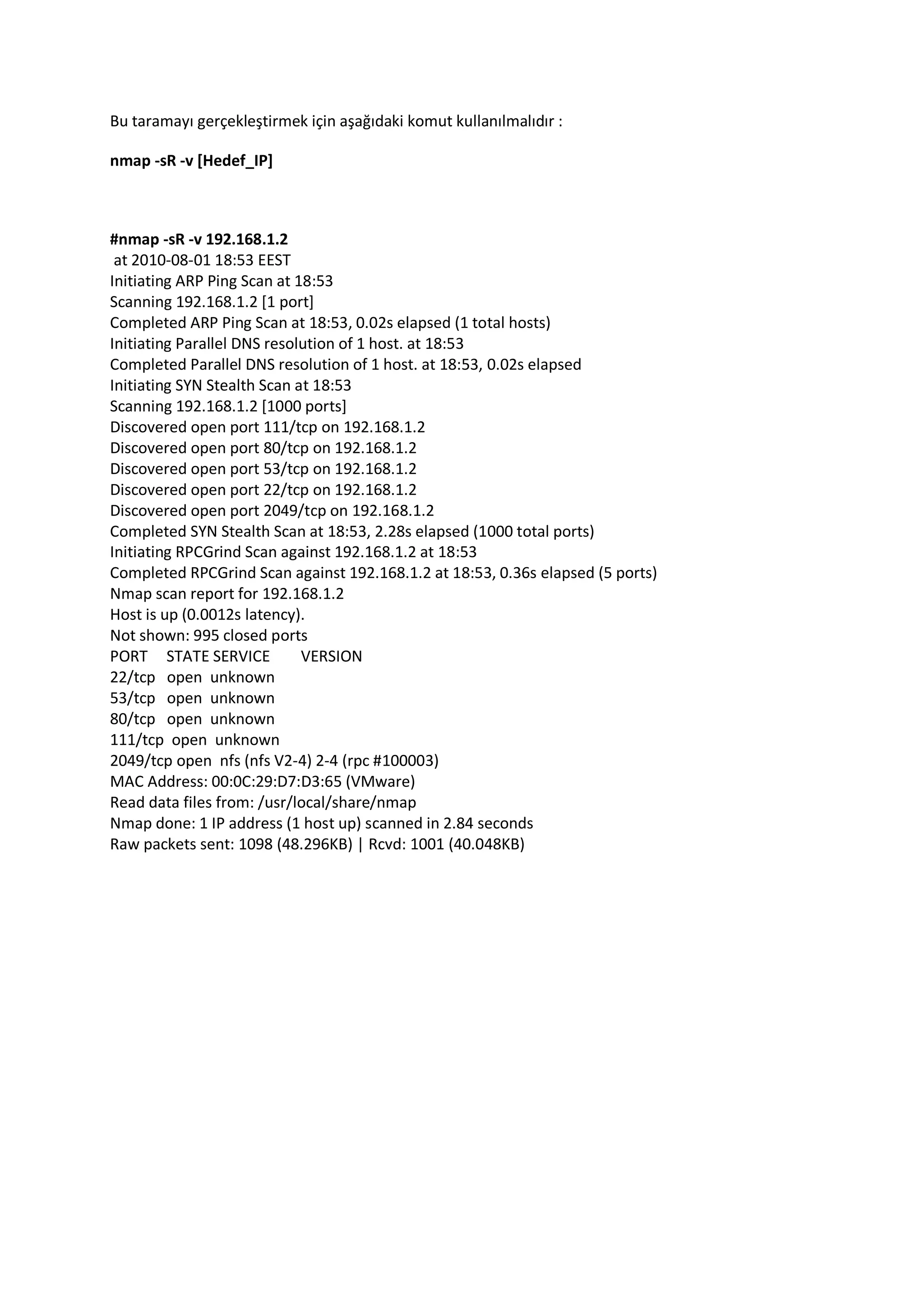 Bu taramayı gerçekleştirmek için aşağıdaki komut kullanılmalıdır :
nmap -sR -v [Hedef_IP]

#nmap -sR -v 192.168.1.2
at 2010-08-01 18:53 EEST
Initiating ARP Ping Scan at 18:53
Scanning 192.168.1.2 [1 port]
Completed ARP Ping Scan at 18:53, 0.02s elapsed (1 total hosts)
Initiating Parallel DNS resolution of 1 host. at 18:53
Completed Parallel DNS resolution of 1 host. at 18:53, 0.02s elapsed
Initiating SYN Stealth Scan at 18:53
Scanning 192.168.1.2 [1000 ports]
Discovered open port 111/tcp on 192.168.1.2
Discovered open port 80/tcp on 192.168.1.2
Discovered open port 53/tcp on 192.168.1.2
Discovered open port 22/tcp on 192.168.1.2
Discovered open port 2049/tcp on 192.168.1.2
Completed SYN Stealth Scan at 18:53, 2.28s elapsed (1000 total ports)
Initiating RPCGrind Scan against 192.168.1.2 at 18:53
Completed RPCGrind Scan against 192.168.1.2 at 18:53, 0.36s elapsed (5 ports)
Nmap scan report for 192.168.1.2
Host is up (0.0012s latency).
Not shown: 995 closed ports
PORT STATE SERVICE
VERSION
22/tcp open unknown
53/tcp open unknown
80/tcp open unknown
111/tcp open unknown
2049/tcp open nfs (nfs V2-4) 2-4 (rpc #100003)
MAC Address: 00:0C:29:D7:D3:65 (VMware)
Read data files from: /usr/local/share/nmap
Nmap done: 1 IP address (1 host up) scanned in 2.84 seconds
Raw packets sent: 1098 (48.296KB) | Rcvd: 1001 (40.048KB)

 