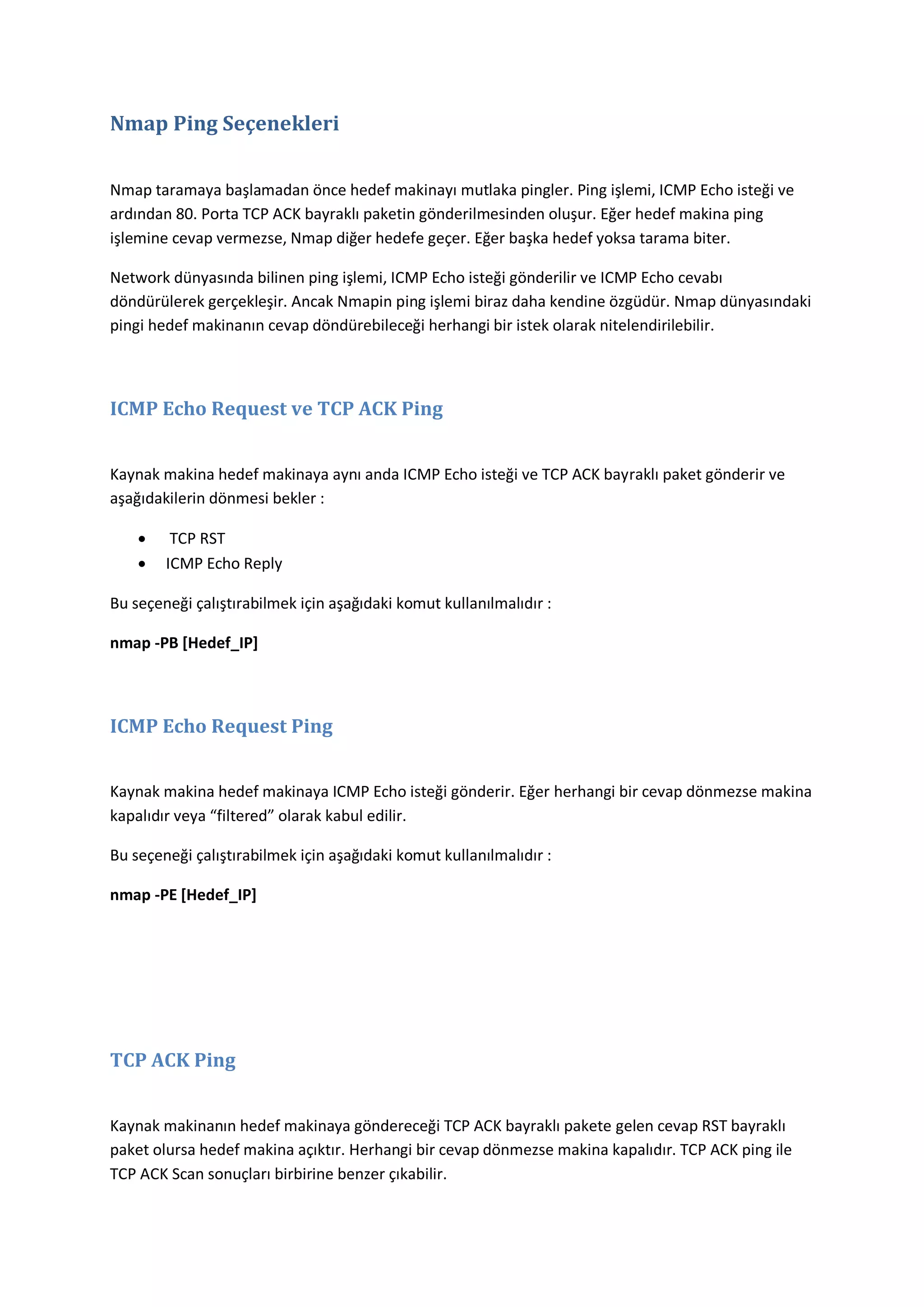 Nmap Ping Seçenekleri
Nmap taramaya başlamadan önce hedef makinayı mutlaka pingler. Ping işlemi, ICMP Echo isteği ve
ardından 80. Porta TCP ACK bayraklı paketin gönderilmesinden oluşur. Eğer hedef makina ping
işlemine cevap vermezse, Nmap diğer hedefe geçer. Eğer başka hedef yoksa tarama biter.
Network dünyasında bilinen ping işlemi, ICMP Echo isteği gönderilir ve ICMP Echo cevabı
döndürülerek gerçekleşir. Ancak Nmapin ping işlemi biraz daha kendine özgüdür. Nmap dünyasındaki
pingi hedef makinanın cevap döndürebileceği herhangi bir istek olarak nitelendirilebilir.

ICMP Echo Request ve TCP ACK Ping
Kaynak makina hedef makinaya aynı anda ICMP Echo isteği ve TCP ACK bayraklı paket gönderir ve
aşağıdakilerin dönmesi bekler :



TCP RST
ICMP Echo Reply

Bu seçeneği çalıştırabilmek için aşağıdaki komut kullanılmalıdır :
nmap -PB [Hedef_IP]

ICMP Echo Request Ping
Kaynak makina hedef makinaya ICMP Echo isteği gönderir. Eğer herhangi bir cevap dönmezse makina
kapalıdır veya “filtered” olarak kabul edilir.
Bu seçeneği çalıştırabilmek için aşağıdaki komut kullanılmalıdır :
nmap -PE [Hedef_IP]

TCP ACK Ping
Kaynak makinanın hedef makinaya göndereceği TCP ACK bayraklı pakete gelen cevap RST bayraklı
paket olursa hedef makina açıktır. Herhangi bir cevap dönmezse makina kapalıdır. TCP ACK ping ile
TCP ACK Scan sonuçları birbirine benzer çıkabilir.

 