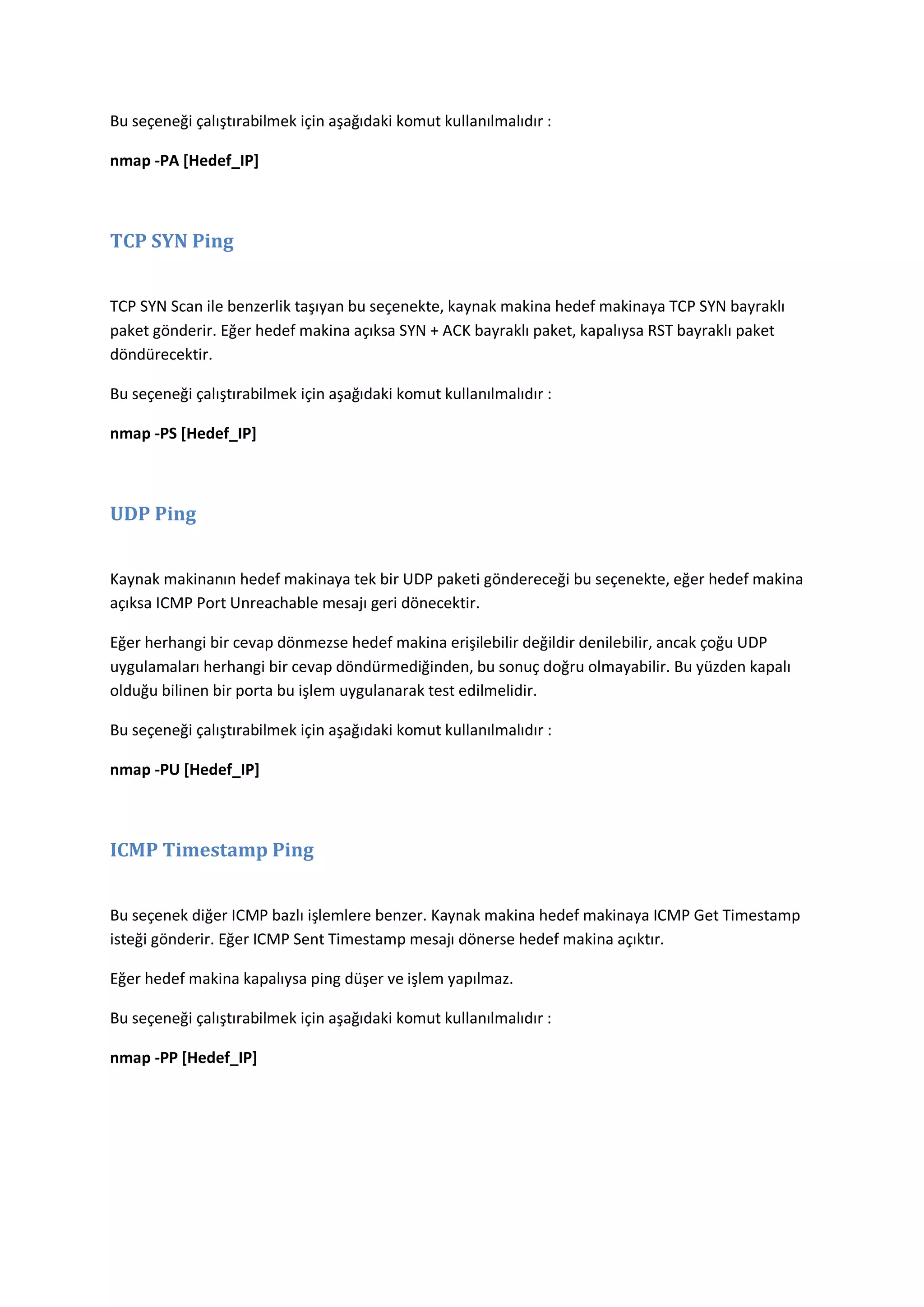 Bu seçeneği çalıştırabilmek için aşağıdaki komut kullanılmalıdır :
nmap -PA [Hedef_IP]

TCP SYN Ping
TCP SYN Scan ile benzerlik taşıyan bu seçenekte, kaynak makina hedef makinaya TCP SYN bayraklı
paket gönderir. Eğer hedef makina açıksa SYN + ACK bayraklı paket, kapalıysa RST bayraklı paket
döndürecektir.
Bu seçeneği çalıştırabilmek için aşağıdaki komut kullanılmalıdır :
nmap -PS [Hedef_IP]

UDP Ping
Kaynak makinanın hedef makinaya tek bir UDP paketi göndereceği bu seçenekte, eğer hedef makina
açıksa ICMP Port Unreachable mesajı geri dönecektir.
Eğer herhangi bir cevap dönmezse hedef makina erişilebilir değildir denilebilir, ancak çoğu UDP
uygulamaları herhangi bir cevap döndürmediğinden, bu sonuç doğru olmayabilir. Bu yüzden kapalı
olduğu bilinen bir porta bu işlem uygulanarak test edilmelidir.
Bu seçeneği çalıştırabilmek için aşağıdaki komut kullanılmalıdır :
nmap -PU [Hedef_IP]

ICMP Timestamp Ping
Bu seçenek diğer ICMP bazlı işlemlere benzer. Kaynak makina hedef makinaya ICMP Get Timestamp
isteği gönderir. Eğer ICMP Sent Timestamp mesajı dönerse hedef makina açıktır.
Eğer hedef makina kapalıysa ping düşer ve işlem yapılmaz.
Bu seçeneği çalıştırabilmek için aşağıdaki komut kullanılmalıdır :
nmap -PP [Hedef_IP]

 