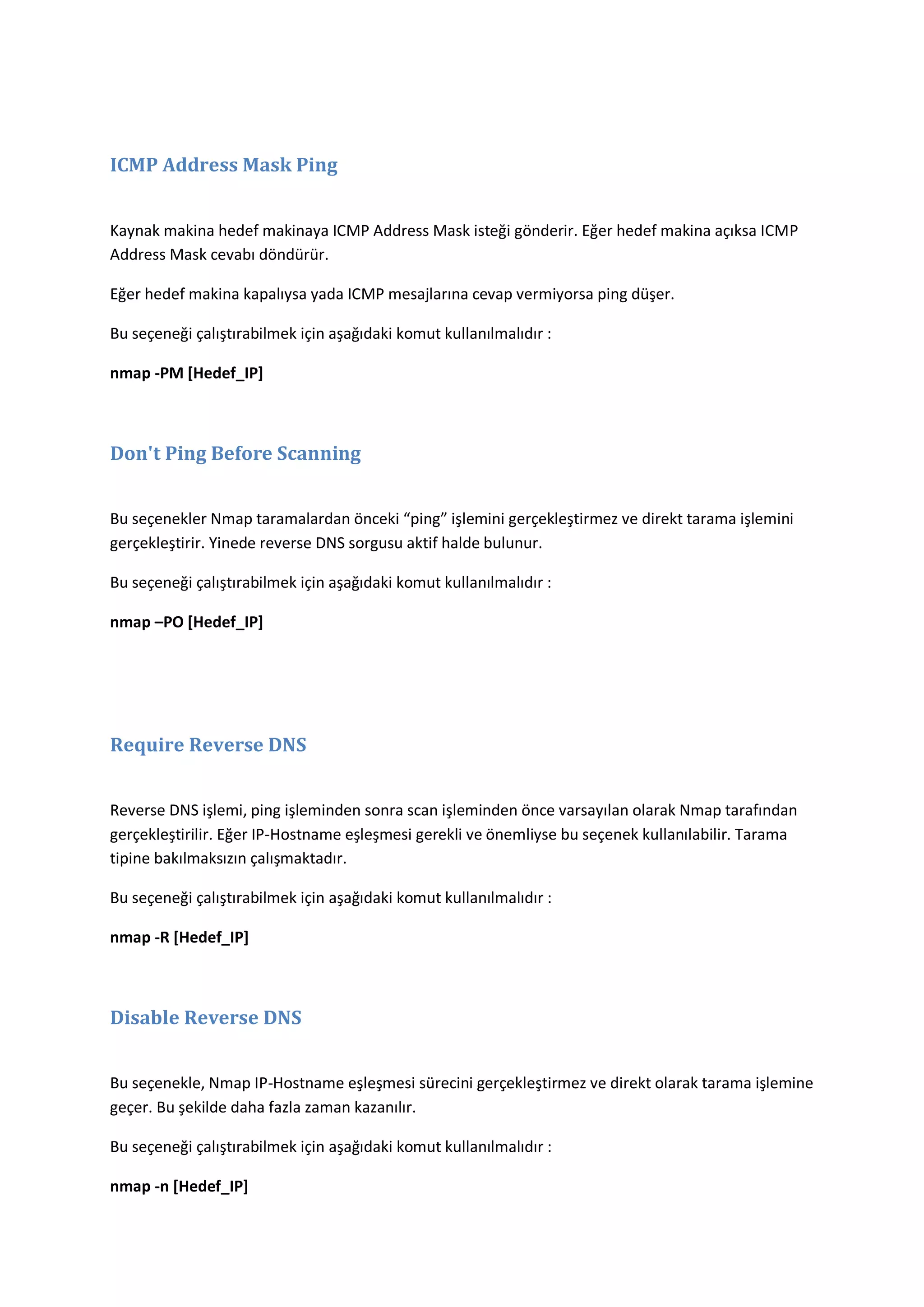 ICMP Address Mask Ping
Kaynak makina hedef makinaya ICMP Address Mask isteği gönderir. Eğer hedef makina açıksa ICMP
Address Mask cevabı döndürür.
Eğer hedef makina kapalıysa yada ICMP mesajlarına cevap vermiyorsa ping düşer.
Bu seçeneği çalıştırabilmek için aşağıdaki komut kullanılmalıdır :
nmap -PM [Hedef_IP]

Don't Ping Before Scanning
Bu seçenekler Nmap taramalardan önceki “ping” işlemini gerçekleştirmez ve direkt tarama işlemini
gerçekleştirir. Yinede reverse DNS sorgusu aktif halde bulunur.
Bu seçeneği çalıştırabilmek için aşağıdaki komut kullanılmalıdır :
nmap –PO [Hedef_IP]

Require Reverse DNS
Reverse DNS işlemi, ping işleminden sonra scan işleminden önce varsayılan olarak Nmap tarafından
gerçekleştirilir. Eğer IP-Hostname eşleşmesi gerekli ve önemliyse bu seçenek kullanılabilir. Tarama
tipine bakılmaksızın çalışmaktadır.
Bu seçeneği çalıştırabilmek için aşağıdaki komut kullanılmalıdır :
nmap -R [Hedef_IP]

Disable Reverse DNS
Bu seçenekle, Nmap IP-Hostname eşleşmesi sürecini gerçekleştirmez ve direkt olarak tarama işlemine
geçer. Bu şekilde daha fazla zaman kazanılır.
Bu seçeneği çalıştırabilmek için aşağıdaki komut kullanılmalıdır :
nmap -n [Hedef_IP]

 