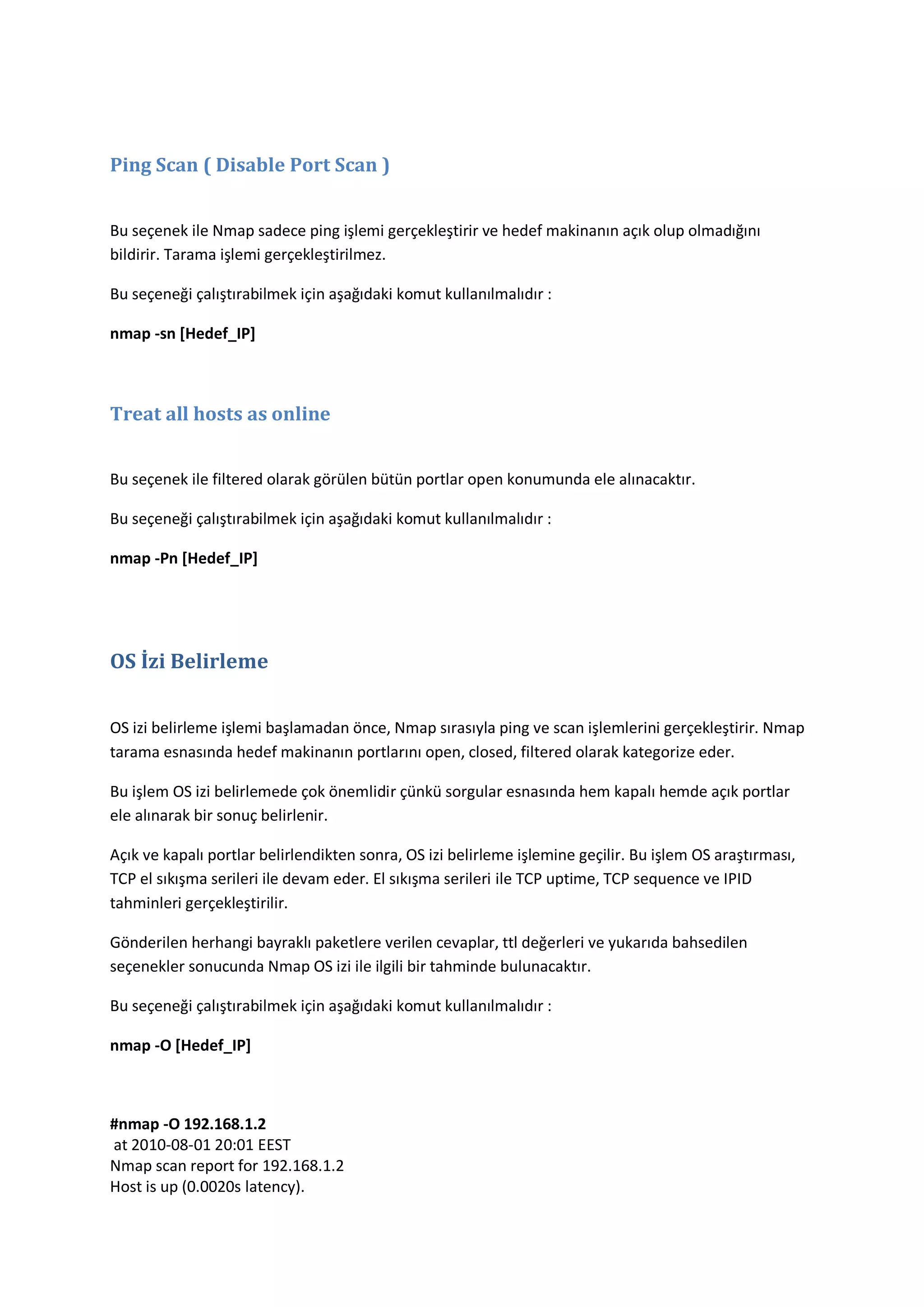Ping Scan ( Disable Port Scan )
Bu seçenek ile Nmap sadece ping işlemi gerçekleştirir ve hedef makinanın açık olup olmadığını
bildirir. Tarama işlemi gerçekleştirilmez.
Bu seçeneği çalıştırabilmek için aşağıdaki komut kullanılmalıdır :
nmap -sn [Hedef_IP]

Treat all hosts as online
Bu seçenek ile filtered olarak görülen bütün portlar open konumunda ele alınacaktır.
Bu seçeneği çalıştırabilmek için aşağıdaki komut kullanılmalıdır :
nmap -Pn [Hedef_IP]

OS İzi Belirleme
OS izi belirleme işlemi başlamadan önce, Nmap sırasıyla ping ve scan işlemlerini gerçekleştirir. Nmap
tarama esnasında hedef makinanın portlarını open, closed, filtered olarak kategorize eder.
Bu işlem OS izi belirlemede çok önemlidir çünkü sorgular esnasında hem kapalı hemde açık portlar
ele alınarak bir sonuç belirlenir.
Açık ve kapalı portlar belirlendikten sonra, OS izi belirleme işlemine geçilir. Bu işlem OS araştırması,
TCP el sıkışma serileri ile devam eder. El sıkışma serileri ile TCP uptime, TCP sequence ve IPID
tahminleri gerçekleştirilir.
Gönderilen herhangi bayraklı paketlere verilen cevaplar, ttl değerleri ve yukarıda bahsedilen
seçenekler sonucunda Nmap OS izi ile ilgili bir tahminde bulunacaktır.
Bu seçeneği çalıştırabilmek için aşağıdaki komut kullanılmalıdır :
nmap -O [Hedef_IP]

#nmap -O 192.168.1.2
at 2010-08-01 20:01 EEST
Nmap scan report for 192.168.1.2
Host is up (0.0020s latency).

 