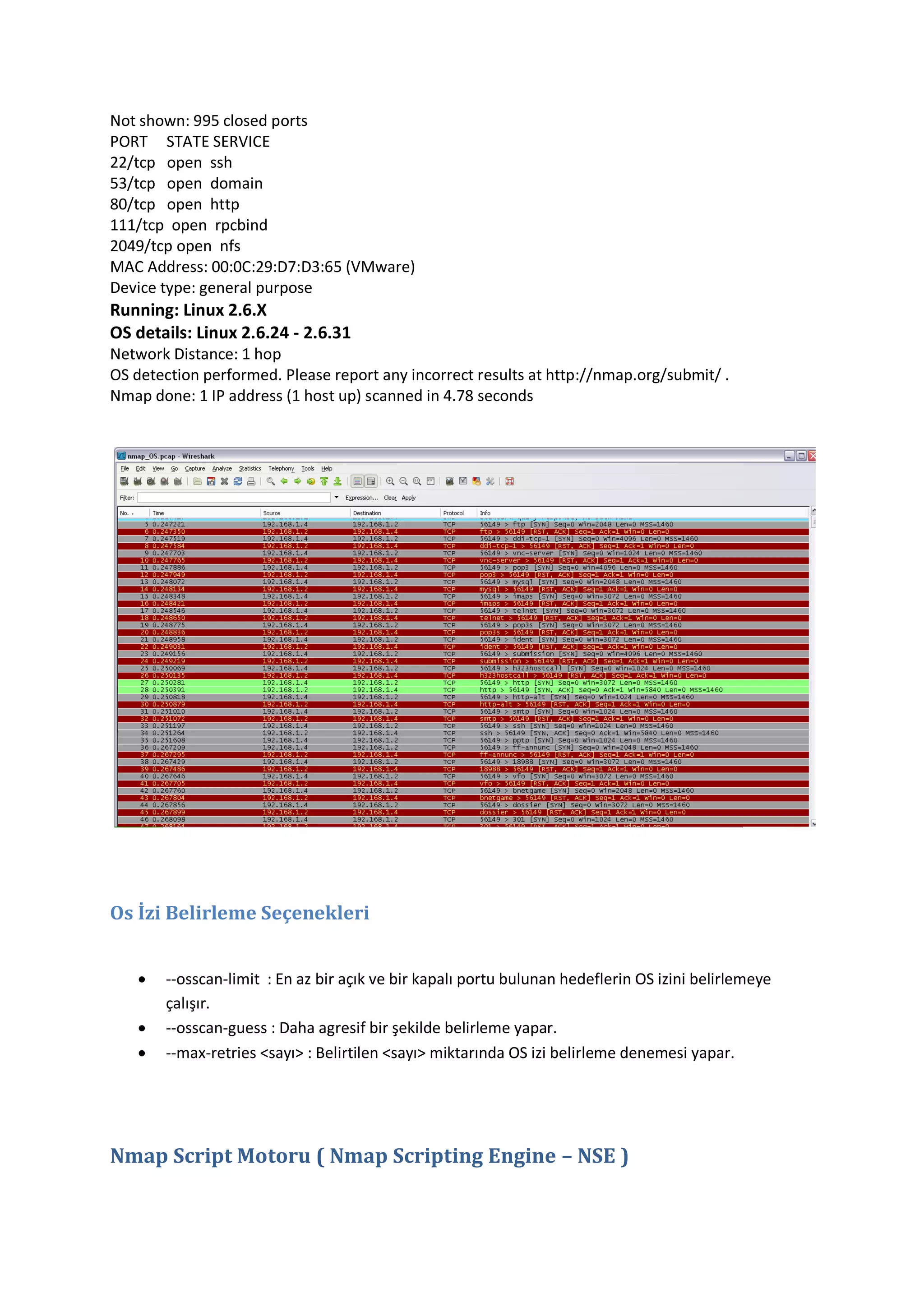 Not shown: 995 closed ports
PORT STATE SERVICE
22/tcp open ssh
53/tcp open domain
80/tcp open http
111/tcp open rpcbind
2049/tcp open nfs
MAC Address: 00:0C:29:D7:D3:65 (VMware)
Device type: general purpose

Running: Linux 2.6.X
OS details: Linux 2.6.24 - 2.6.31
Network Distance: 1 hop
OS detection performed. Please report any incorrect results at http://nmap.org/submit/ .
Nmap done: 1 IP address (1 host up) scanned in 4.78 seconds

Os İzi Belirleme Seçenekleri




--osscan-limit : En az bir açık ve bir kapalı portu bulunan hedeflerin OS izini belirlemeye
çalışır.
--osscan-guess : Daha agresif bir şekilde belirleme yapar.
--max-retries <sayı> : Belirtilen <sayı> miktarında OS izi belirleme denemesi yapar.

Nmap Script Motoru ( Nmap Scripting Engine – NSE )

 