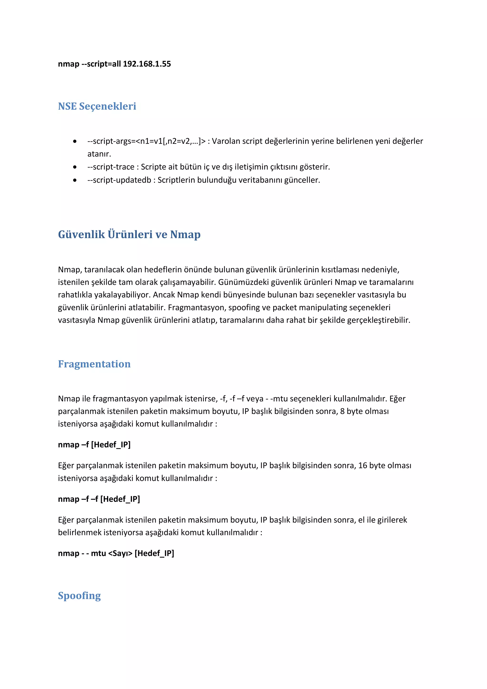 nmap --script=all 192.168.1.55

NSE Seçenekleri




--script-args=<n1=v1*,n2=v2,…+> : Varolan script değerlerinin yerine belirlenen yeni değerler
atanır.
--script-trace : Scripte ait bütün iç ve dış iletişimin çıktısını gösterir.
--script-updatedb : Scriptlerin bulunduğu veritabanını günceller.

Güvenlik Ürünleri ve Nmap
Nmap, taranılacak olan hedeflerin önünde bulunan güvenlik ürünlerinin kısıtlaması nedeniyle,
istenilen şekilde tam olarak çalışamayabilir. Günümüzdeki güvenlik ürünleri Nmap ve taramalarını
rahatlıkla yakalayabiliyor. Ancak Nmap kendi bünyesinde bulunan bazı seçenekler vasıtasıyla bu
güvenlik ürünlerini atlatabilir. Fragmantasyon, spoofing ve packet manipulating seçenekleri
vasıtasıyla Nmap güvenlik ürünlerini atlatıp, taramalarını daha rahat bir şekilde gerçekleştirebilir.

Fragmentation
Nmap ile fragmantasyon yapılmak istenirse, -f, -f –f veya - -mtu seçenekleri kullanılmalıdır. Eğer
parçalanmak istenilen paketin maksimum boyutu, IP başlık bilgisinden sonra, 8 byte olması
isteniyorsa aşağıdaki komut kullanılmalıdır :
nmap –f [Hedef_IP]
Eğer parçalanmak istenilen paketin maksimum boyutu, IP başlık bilgisinden sonra, 16 byte olması
isteniyorsa aşağıdaki komut kullanılmalıdır :
nmap –f –f [Hedef_IP]
Eğer parçalanmak istenilen paketin maksimum boyutu, IP başlık bilgisinden sonra, el ile girilerek
belirlenmek isteniyorsa aşağıdaki komut kullanılmalıdır :
nmap - - mtu <Sayı> [Hedef_IP]

Spoofing

 
