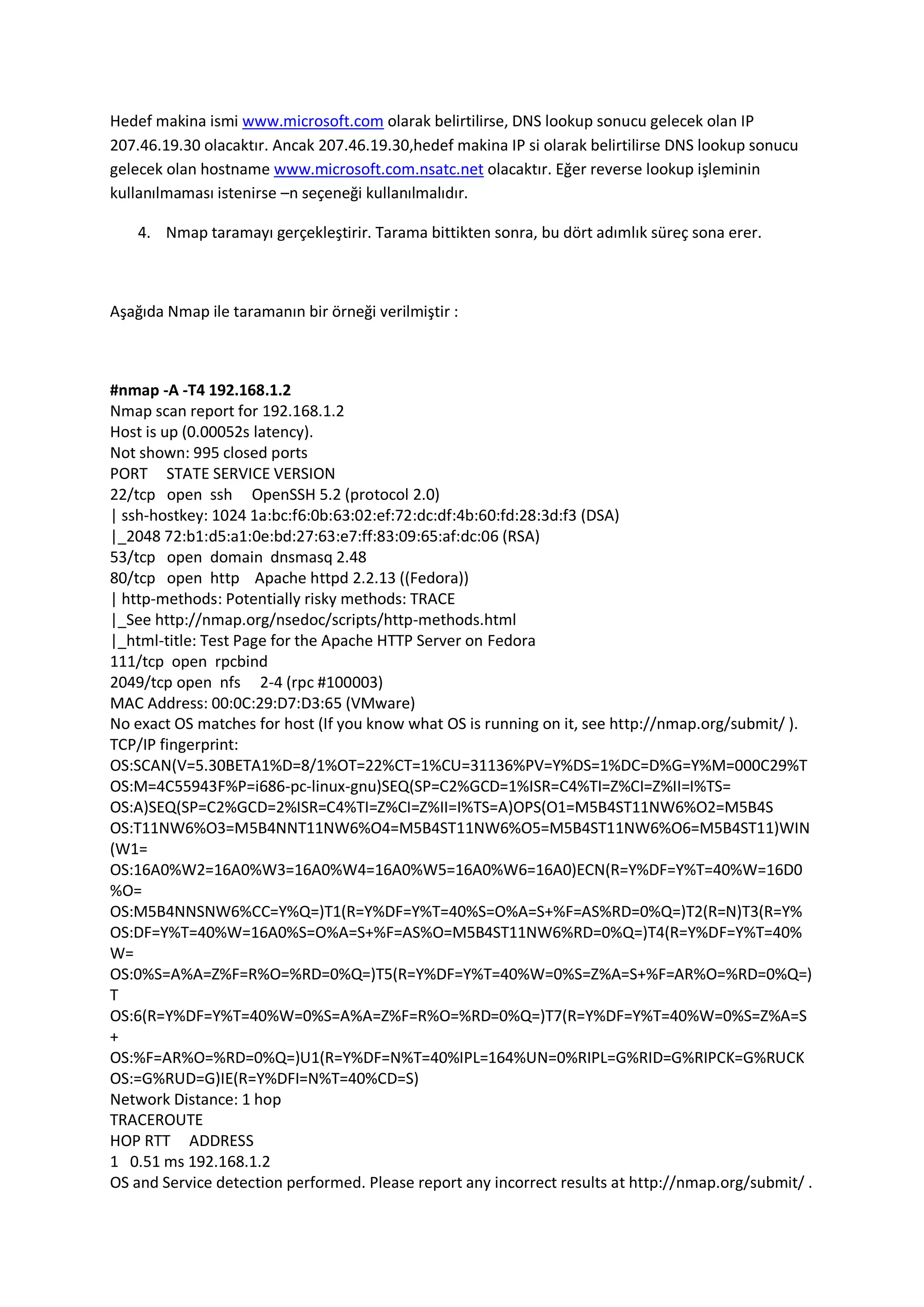 Hedef makina ismi www.microsoft.com olarak belirtilirse, DNS lookup sonucu gelecek olan IP
207.46.19.30 olacaktır. Ancak 207.46.19.30,hedef makina IP si olarak belirtilirse DNS lookup sonucu
gelecek olan hostname www.microsoft.com.nsatc.net olacaktır. Eğer reverse lookup işleminin
kullanılmaması istenirse –n seçeneği kullanılmalıdır.
4. Nmap taramayı gerçekleştirir. Tarama bittikten sonra, bu dört adımlık süreç sona erer.

Aşağıda Nmap ile taramanın bir örneği verilmiştir :

#nmap -A -T4 192.168.1.2
Nmap scan report for 192.168.1.2
Host is up (0.00052s latency).
Not shown: 995 closed ports
PORT STATE SERVICE VERSION
22/tcp open ssh OpenSSH 5.2 (protocol 2.0)
| ssh-hostkey: 1024 1a:bc:f6:0b:63:02:ef:72:dc:df:4b:60:fd:28:3d:f3 (DSA)
|_2048 72:b1:d5:a1:0e:bd:27:63:e7:ff:83:09:65:af:dc:06 (RSA)
53/tcp open domain dnsmasq 2.48
80/tcp open http Apache httpd 2.2.13 ((Fedora))
| http-methods: Potentially risky methods: TRACE
|_See http://nmap.org/nsedoc/scripts/http-methods.html
|_html-title: Test Page for the Apache HTTP Server on Fedora
111/tcp open rpcbind
2049/tcp open nfs 2-4 (rpc #100003)
MAC Address: 00:0C:29:D7:D3:65 (VMware)
No exact OS matches for host (If you know what OS is running on it, see http://nmap.org/submit/ ).
TCP/IP fingerprint:
OS:SCAN(V=5.30BETA1%D=8/1%OT=22%CT=1%CU=31136%PV=Y%DS=1%DC=D%G=Y%M=000C29%T
OS:M=4C55943F%P=i686-pc-linux-gnu)SEQ(SP=C2%GCD=1%ISR=C4%TI=Z%CI=Z%II=I%TS=
OS:A)SEQ(SP=C2%GCD=2%ISR=C4%TI=Z%CI=Z%II=I%TS=A)OPS(O1=M5B4ST11NW6%O2=M5B4S
OS:T11NW6%O3=M5B4NNT11NW6%O4=M5B4ST11NW6%O5=M5B4ST11NW6%O6=M5B4ST11)WIN
(W1=
OS:16A0%W2=16A0%W3=16A0%W4=16A0%W5=16A0%W6=16A0)ECN(R=Y%DF=Y%T=40%W=16D0
%O=
OS:M5B4NNSNW6%CC=Y%Q=)T1(R=Y%DF=Y%T=40%S=O%A=S+%F=AS%RD=0%Q=)T2(R=N)T3(R=Y%
OS:DF=Y%T=40%W=16A0%S=O%A=S+%F=AS%O=M5B4ST11NW6%RD=0%Q=)T4(R=Y%DF=Y%T=40%
W=
OS:0%S=A%A=Z%F=R%O=%RD=0%Q=)T5(R=Y%DF=Y%T=40%W=0%S=Z%A=S+%F=AR%O=%RD=0%Q=)
T
OS:6(R=Y%DF=Y%T=40%W=0%S=A%A=Z%F=R%O=%RD=0%Q=)T7(R=Y%DF=Y%T=40%W=0%S=Z%A=S
+
OS:%F=AR%O=%RD=0%Q=)U1(R=Y%DF=N%T=40%IPL=164%UN=0%RIPL=G%RID=G%RIPCK=G%RUCK
OS:=G%RUD=G)IE(R=Y%DFI=N%T=40%CD=S)
Network Distance: 1 hop
TRACEROUTE
HOP RTT ADDRESS
1 0.51 ms 192.168.1.2
OS and Service detection performed. Please report any incorrect results at http://nmap.org/submit/ .

 
