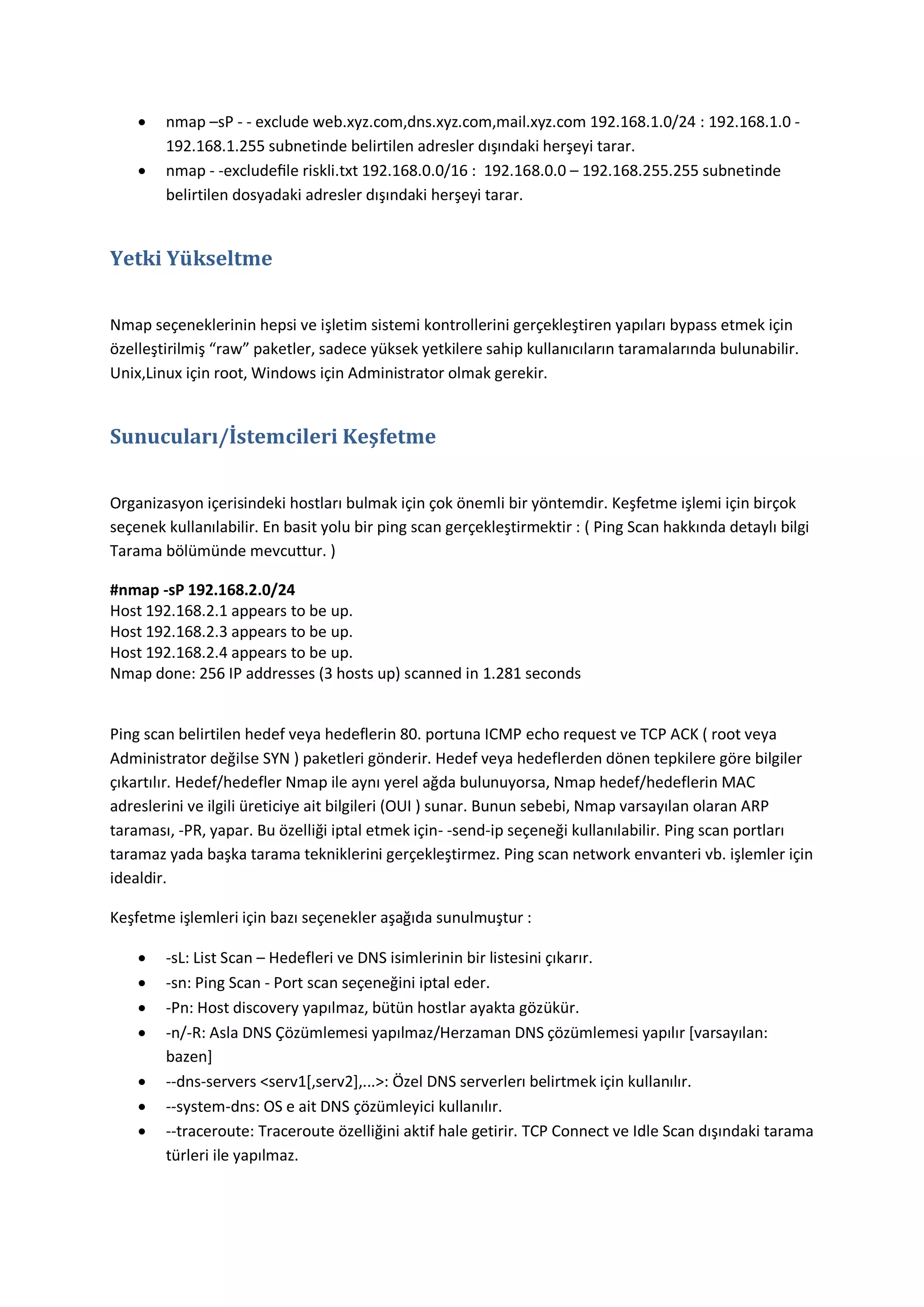


nmap –sP - - exclude web.xyz.com,dns.xyz.com,mail.xyz.com 192.168.1.0/24 : 192.168.1.0 192.168.1.255 subnetinde belirtilen adresler dışındaki herşeyi tarar.
nmap - -excludeﬁle riskli.txt 192.168.0.0/16 : 192.168.0.0 – 192.168.255.255 subnetinde
belirtilen dosyadaki adresler dışındaki herşeyi tarar.

Yetki Yükseltme
Nmap seçeneklerinin hepsi ve işletim sistemi kontrollerini gerçekleştiren yapıları bypass etmek için
özelleştirilmiş “raw” paketler, sadece yüksek yetkilere sahip kullanıcıların taramalarında bulunabilir.
Unix,Linux için root, Windows için Administrator olmak gerekir.

Sunucuları/İstemcileri Keşfetme
Organizasyon içerisindeki hostları bulmak için çok önemli bir yöntemdir. Keşfetme işlemi için birçok
seçenek kullanılabilir. En basit yolu bir ping scan gerçekleştirmektir : ( Ping Scan hakkında detaylı bilgi
Tarama bölümünde mevcuttur. )
#nmap -sP 192.168.2.0/24
Host 192.168.2.1 appears to be up.
Host 192.168.2.3 appears to be up.
Host 192.168.2.4 appears to be up.
Nmap done: 256 IP addresses (3 hosts up) scanned in 1.281 seconds

Ping scan belirtilen hedef veya hedeflerin 80. portuna ICMP echo request ve TCP ACK ( root veya
Administrator değilse SYN ) paketleri gönderir. Hedef veya hedeflerden dönen tepkilere göre bilgiler
çıkartılır. Hedef/hedefler Nmap ile aynı yerel ağda bulunuyorsa, Nmap hedef/hedeflerin MAC
adreslerini ve ilgili üreticiye ait bilgileri (OUI ) sunar. Bunun sebebi, Nmap varsayılan olaran ARP
taraması, -PR, yapar. Bu özelliği iptal etmek için- -send-ip seçeneği kullanılabilir. Ping scan portları
taramaz yada başka tarama tekniklerini gerçekleştirmez. Ping scan network envanteri vb. işlemler için
idealdir.
Keşfetme işlemleri için bazı seçenekler aşağıda sunulmuştur :








-sL: List Scan – Hedefleri ve DNS isimlerinin bir listesini çıkarır.
-sn: Ping Scan - Port scan seçeneğini iptal eder.
-Pn: Host discovery yapılmaz, bütün hostlar ayakta gözükür.
-n/-R: Asla DNS Çözümlemesi yapılmaz/Herzaman DNS çözümlemesi yapılır *varsayılan:
bazen]
--dns-servers <serv1[,serv2],...>: Özel DNS serverlerı belirtmek için kullanılır.
--system-dns: OS e ait DNS çözümleyici kullanılır.
--traceroute: Traceroute özelliğini aktif hale getirir. TCP Connect ve Idle Scan dışındaki tarama
türleri ile yapılmaz.

 