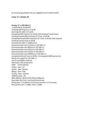 Bu taramayı gerçekleştirmek için aşağıdaki komut kullanılmalıdır :
nmap -sT -v [Hedef_IP]

#nmap -sT -v 192.168.1.2
at 2010-08-01 18:38 EEST
Initiating ARP Ping Scan at 18:38
Scanning 192.168.1.2 [1 port]
Completed ARP Ping Scan at 18:38, 0.02s elapsed (1 total hosts)
Initiating Parallel DNS resolution of 1 host. at 18:38
Completed Parallel DNS resolution of 1 host. at 18:38, 0.02s elapsed
Initiating Connect Scan at 18:38
Scanning 192.168.1.2 [1000 ports]
Discovered open port 111/tcp on 192.168.1.2
Discovered open port 80/tcp on 192.168.1.2
Discovered open port 53/tcp on 192.168.1.2
Discovered open port 22/tcp on 192.168.1.2
Discovered open port 2049/tcp on 192.168.1.2
Completed Connect Scan at 18:38, 1.11s elapsed (1000 total ports)
Nmap scan report for 192.168.1.2
Host is up (0.0041s latency).
Not shown: 995 closed ports
PORT STATE SERVICE
22/tcp open ssh
53/tcp open domain
80/tcp open http
111/tcp open rpcbind
2049/tcp open nfs
MAC Address: 00:0C:29:D7:D3:65 (VMware)
Read data files from: /usr/local/share/nmap
Nmap done: 1 IP address (1 host up) scanned in 1.27 seconds
Raw packets sent: 1 (28B) | Rcvd: 1 (28B)

 