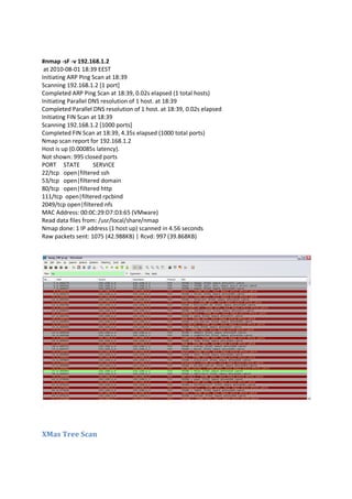 #nmap -sF -v 192.168.1.2
at 2010-08-01 18:39 EEST
Initiating ARP Ping Scan at 18:39
Scanning 192.168.1.2 [1 port]
Completed ARP Ping Scan at 18:39, 0.02s elapsed (1 total hosts)
Initiating Parallel DNS resolution of 1 host. at 18:39
Completed Parallel DNS resolution of 1 host. at 18:39, 0.02s elapsed
Initiating FIN Scan at 18:39
Scanning 192.168.1.2 [1000 ports]
Completed FIN Scan at 18:39, 4.35s elapsed (1000 total ports)
Nmap scan report for 192.168.1.2
Host is up (0.00085s latency).
Not shown: 995 closed ports
PORT STATE
SERVICE
22/tcp open|filtered ssh
53/tcp open|filtered domain
80/tcp open|filtered http
111/tcp open|filtered rpcbind
2049/tcp open|filtered nfs
MAC Address: 00:0C:29:D7:D3:65 (VMware)
Read data files from: /usr/local/share/nmap
Nmap done: 1 IP address (1 host up) scanned in 4.56 seconds
Raw packets sent: 1075 (42.988KB) | Rcvd: 997 (39.868KB)

XMas Tree Scan

 