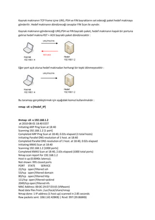 Kaynak makinanın TCP frame içine URG, PSH ve FIN bayraklarını set edeceği paket hedef makinaya
gönderilir. Hedef makinanın döndüreceği cevaplar FIN Scan ile aynıdır.
Kaynak makinanın göndereceği URG,PSH ve FIN bayraklı paket, hedef makinanın kapalı bir portuna
gelirse hedef makina RST + ACK bayraklı paket döndürecektir :
URG/PSH/FIN

RST+ACK

Eğer port açık olursa hedef makinadan herhangi bir tepki dönmeyecektir :
URG/PSH/FIN

Bu taramayı gerçekleştirmek için aşağıdaki komut kullanılmalıdır :
nmap -sX -v [Hedef_IP]

#nmap -sX -v 192.168.1.2
at 2010-08-01 18:40 EEST
Initiating ARP Ping Scan at 18:40
Scanning 192.168.1.2 [1 port]
Completed ARP Ping Scan at 18:40, 0.02s elapsed (1 total hosts)
Initiating Parallel DNS resolution of 1 host. at 18:40
Completed Parallel DNS resolution of 1 host. at 18:40, 0.02s elapsed
Initiating XMAS Scan at 18:40
Scanning 192.168.1.2 [1000 ports]
Completed XMAS Scan at 18:40, 2.63s elapsed (1000 total ports)
Nmap scan report for 192.168.1.2
Host is up (0.0040s latency).
Not shown: 995 closed ports
PORT STATE
SERVICE
22/tcp open|filtered ssh
53/tcp open|filtered domain
80/tcp open|filtered http
111/tcp open|filtered rpcbind
2049/tcp open|filtered nfs
MAC Address: 00:0C:29:D7:D3:65 (VMware)
Read data files from: /usr/local/share/nmap
Nmap done: 1 IP address (1 host up) scanned in 2.85 seconds
Raw packets sent: 1061 (42.428KB) | Rcvd: 997 (39.868KB)

 