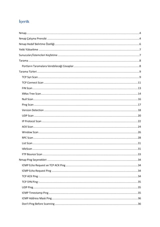 İçerik
Nmap..................................................................................................................................................4
Nmap Çalışma Prensibi .......................................................................................................................4
Nmap Hedef Belirtme Özelliği .............................................................................................................6
Yetki Yükseltme ..................................................................................................................................7
Sunucuları/İstemcileri Keşfetme .........................................................................................................7
Tarama ...............................................................................................................................................8
Portların Taramalara Verebileceği Cevaplar .....................................................................................8
Tarama Türleri ....................................................................................................................................9
TCP Syn Scan ...................................................................................................................................9
TCP Connect Scan ......................................................................................................................... 11
FIN Scan ........................................................................................................................................ 13
XMas Tree Scan ............................................................................................................................. 14
Null Scan ....................................................................................................................................... 16
Ping Scan ...................................................................................................................................... 17
Version Detection ......................................................................................................................... 18
UDP Scan ...................................................................................................................................... 20
IP Protocol Scan ............................................................................................................................ 22
ACK Scan ....................................................................................................................................... 24
Window Scan ................................................................................................................................ 26
RPC Scan ....................................................................................................................................... 28
List Scan ........................................................................................................................................ 31
IdleScan ........................................................................................................................................ 31
FTP Bounce Scan ........................................................................................................................... 33
Nmap Ping Seçenekleri ..................................................................................................................... 34
ICMP Echo Request ve TCP ACK Ping ............................................................................................. 34
ICMP Echo Request Ping ............................................................................................................... 34
TCP ACK Ping : ............................................................................................................................... 34
TCP SYN Ping : ............................................................................................................................... 35
UDP Ping ....................................................................................................................................... 35
ICMP Timestamp Ping ................................................................................................................... 35
ICMP Address Mask Ping ............................................................................................................... 36
Don't Ping Before Scanning ........................................................................................................... 36

 
