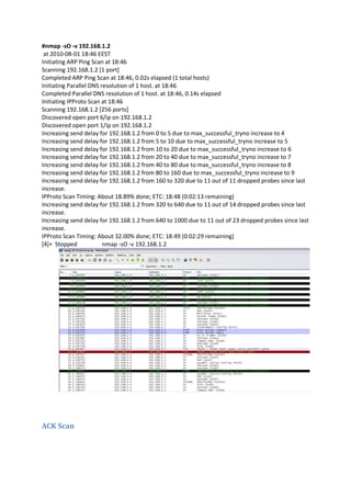 #nmap -sO -v 192.168.1.2
at 2010-08-01 18:46 EEST
Initiating ARP Ping Scan at 18:46
Scanning 192.168.1.2 [1 port]
Completed ARP Ping Scan at 18:46, 0.02s elapsed (1 total hosts)
Initiating Parallel DNS resolution of 1 host. at 18:46
Completed Parallel DNS resolution of 1 host. at 18:46, 0.14s elapsed
Initiating IPProto Scan at 18:46
Scanning 192.168.1.2 [256 ports]
Discovered open port 6/ip on 192.168.1.2
Discovered open port 1/ip on 192.168.1.2
Increasing send delay for 192.168.1.2 from 0 to 5 due to max_successful_tryno increase to 4
Increasing send delay for 192.168.1.2 from 5 to 10 due to max_successful_tryno increase to 5
Increasing send delay for 192.168.1.2 from 10 to 20 due to max_successful_tryno increase to 6
Increasing send delay for 192.168.1.2 from 20 to 40 due to max_successful_tryno increase to 7
Increasing send delay for 192.168.1.2 from 40 to 80 due to max_successful_tryno increase to 8
Increasing send delay for 192.168.1.2 from 80 to 160 due to max_successful_tryno increase to 9
Increasing send delay for 192.168.1.2 from 160 to 320 due to 11 out of 11 dropped probes since last
increase.
IPProto Scan Timing: About 18.89% done; ETC: 18:48 (0:02:13 remaining)
Increasing send delay for 192.168.1.2 from 320 to 640 due to 11 out of 14 dropped probes since last
increase.
Increasing send delay for 192.168.1.2 from 640 to 1000 due to 11 out of 23 dropped probes since last
increase.
IPProto Scan Timing: About 32.00% done; ETC: 18:49 (0:02:29 remaining)
[4]+ Stopped
nmap -sO -v 192.168.1.2

ACK Scan

 