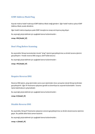 ICMP Address Mask Ping
Kaynak makina hedef makinaya ICMP Address Mask isteği gönderir. Eğer hedef makina açıksa ICMP
Address Mask cevabı döndürür.
Eğer hedef makina kapalıysa yada ICMP mesajlarına cevap vermiyorsa ping düşer.
Bu seçeneği çalıştırabilmek için aşağıdaki komut kullanılmalıdır :
nmap -PM [Hedef_IP]

Don't Ping Before Scanning
Bu seçenekler Nmap taramalardan önceki “ping” işlemini gerçekleştirmez ve direkt tarama işlemini
gerçekleştirir. Yinede reverse DNS sorgusu aktif halde bulunur.
Bu seçeneği çalıştırabilmek için aşağıdaki komut kullanılmalıdır :
nmap –PO [Hedef_IP]

Require Reverse DNS
Reverse DNS işlemi, ping işleminden sonra scan işleminden önce varsayılan olarak Nmap tarafından
gerçekleştirilir. Eğer IP-Hostname eşleşmesi gerekli ve önemliyse bu seçenek kullanılabilir. Tarama
tipine bakılmaksızın çalışmaktadır.
Bu seçeneği çalıştırabilmek için aşağıdaki komut kullanılmalıdır :
nmap -R [Hedef_IP]

Disable Reverse DNS
Bu seçenekle, Nmap IP-Hostname eşleşmesi sürecini gerçekleştirmez ve direkt olarak tarama işlemine
geçer. Bu şekilde daha fazla zaman kazanılır.
Bu seçeneği çalıştırabilmek için aşağıdaki komut kullanılmalıdır :
nmap -n [Hedef_IP]

 