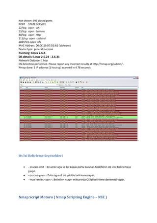 Not shown: 995 closed ports
PORT STATE SERVICE
22/tcp open ssh
53/tcp open domain
80/tcp open http
111/tcp open rpcbind
2049/tcp open nfs
MAC Address: 00:0C:29:D7:D3:65 (VMware)
Device type: general purpose

Running: Linux 2.6.X
OS details: Linux 2.6.24 - 2.6.31
Network Distance: 1 hop
OS detection performed. Please report any incorrect results at http://nmap.org/submit/ .
Nmap done: 1 IP address (1 host up) scanned in 4.78 seconds

Os İzi Belirleme Seçenekleri




--osscan-limit : En az bir açık ve bir kapalı portu bulunan hedeflerin OS izini belirlemeye
çalışır.
--osscan-guess : Daha agresif bir şekilde belirleme yapar.
--max-retries <sayı> : Belirtilen <sayı> miktarında OS izi belirleme denemesi yapar.

Nmap Script Motoru ( Nmap Scripting Engine – NSE )

 