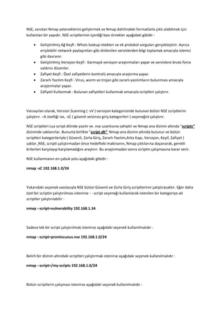 NSE, varolan Nmap yeteneklerini geliştirmek ve Nmap dahilindeki formatlarla çıktı alabilmek için
kullanılan bir yapıdır. NSE scriptlerinin içerdiği bazı örnekler aşağıdaki gibidir :







Geliştirilmiş Ağ Keşfi : Whois lookup istekleri ve ek protokol sorguları gerçekleştirir. Ayrıca
erişilebilir network paylaşımları gibi dinlenilen servislerden bilgi toplamak amacıyla istemci
gibi davranır.
Geliştirilmiş Versiyon Keşfi : Karmaşık versiyon araştırmaları yapar ve servislere brute force
saldırısı düzenler.
Zafiyet Keşfi : Özel zafiyetlerin kontrolü amacıyla araştırma yapar.
Zararlı Yazılım Keşfi : Virus, worm ve trojan gibi zararlı yazılımların bulunması amacıyla
araştırmalar yapar.
Zafiyeti Kullanmak : Bulunan zafiyetleri kullanmak amacıyla scriptleri çalıştırır.

Varsayılan olarak, Version Scanning ( -sV ) versiyon kategorisinde bulunan bütün NSE scriptlerini
çalıştırır. –A özelliği ise, -sC ( güvenli veizinsiz giriş kategorileri ) seçeneğini çalıştırır.
NSE scriptleri Lua script dilinde yazılır ve .nse uzantısına sahiptir ve Nmap ana dizinin altında “scripts”
dizininde saklanırlar. Bununla birlikte “script.db” Nmap ana dizinin altında bulunur ve bütün
scriptleri kategorileriyle ( Güvenli, Zorla Giriş, Zararlı Yazılım,Arka Kapı, Versiyon, Keşif, Zafiyet )
saklar. NSE, scripti çalıştırmadan önce hedefteki makinanın, Nmap çıktılarına dayanarak, gerekli
kriterleri karşılayıp karşılamadığını araştırır. Bu araştırmadan sonra scriptin çalışmasına karar verir.
NSE kullanmanın en çabuk yolu aşağıdaki gibidir :
nmap -sC 192.168.1.0/24

Yukarıdaki seçenek vasıtasıyla NSE bütün Güvenli ve Zorla Giriş scriptlerinin çalıştıracaktır. Eğer daha
özel bir scriptin çalıştırılması istenirse - - script seçeneği kullanılarak istenilen bir kategoriye ait
scriptler çalıştırılabilir :
nmap --script=vulnerability 192.168.1.34

Sadece tek bir script çalıştırılmak istenirse aşağıdaki seçenek kullanılmalıdır :
nmap --script=promiscuous.nse 192.168.1.0/24

Belirli bir dizinin altındaki scriptleri çalıştırmak istenirse aşağıdaki seçenek kullanılmalıdır :
nmap --script=/my-scripts 192.168.1.0/24

Bütün scriptlerin çalışması istenirse aşağıdaki seçenek kullanılmalıdır :

 