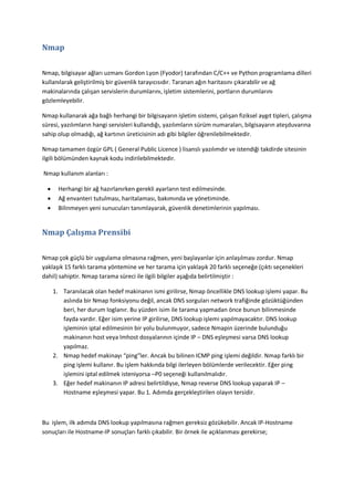 Nmap
Nmap, bilgisayar ağları uzmanı Gordon Lyon (Fyodor) tarafından C/C++ ve Python programlama dilleri
kullanılarak geliştirilmiş bir güvenlik tarayıcısıdır. Taranan ağın haritasını çıkarabilir ve ağ
makinalarında çalışan servislerin durumlarını, işletim sistemlerini, portların durumlarını
gözlemleyebilir.
Nmap kullanarak ağa bağlı herhangi bir bilgisayarın işletim sistemi, çalışan fiziksel aygıt tipleri, çalışma
süresi, yazılımların hangi servisleri kullandığı, yazılımların sürüm numaraları, bilgisayarın ateşduvarına
sahip olup olmadığı, ağ kartının üreticisinin adı gibi bilgiler öğrenilebilmektedir.
Nmap tamamen özgür GPL ( General Public Licence ) lisanslı yazılımdır ve istendiği takdirde sitesinin
ilgili bölümünden kaynak kodu indirilebilmektedir.
Nmap kullanım alanları :




Herhangi bir ağ hazırlanırken gerekli ayarların test edilmesinde.
Ağ envanteri tutulması, haritalaması, bakımında ve yönetiminde.
Bilinmeyen yeni sunucuları tanımlayarak, güvenlik denetimlerinin yapılması.

Nmap Çalışma Prensibi
Nmap çok güçlü bir uygulama olmasına rağmen, yeni başlayanlar için anlaşılması zordur. Nmap
yaklaşık 15 farklı tarama yöntemine ve her tarama için yaklaşık 20 farklı seçeneğe (çıktı seçenekleri
dahil) sahiptir. Nmap tarama süreci ile ilgili bilgiler aşağıda belirtilmiştir :
1. Taranılacak olan hedef makinanın ismi girilirse, Nmap öncellikle DNS lookup işlemi yapar. Bu
aslında bir Nmap fonksiyonu değil, ancak DNS sorguları network trafiğinde gözüktüğünden
beri, her durum loglanır. Bu yüzden isim ile tarama yapmadan önce bunun bilinmesinde
fayda vardır. Eğer isim yerine IP girilirse, DNS lookup işlemi yapılmayacaktır. DNS lookup
işleminin iptal edilmesinin bir yolu bulunmuyor, sadece Nmapin üzerinde bulunduğu
makinanın host veya lmhost dosyalarının içinde IP – DNS eşleşmesi varsa DNS lookup
yapılmaz.
2. Nmap hedef makinayı “ping”ler. Ancak bu bilinen ICMP ping işlemi değildir. Nmap farklı bir
ping işlemi kullanır. Bu işlem hakkında bilgi ilerleyen bölümlerde verilecektir. Eğer ping
işlemini iptal edilmek isteniyorsa –P0 seçeneği kullanılmalıdır.
3. Eğer hedef makinanın IP adresi belirtildiyse, Nmap reverse DNS lookup yaparak IP –
Hostname eşleşmesi yapar. Bu 1. Adımda gerçekleştirilen olayın tersidir.

Bu işlem, ilk adımda DNS lookup yapılmasına rağmen gereksiz gözükebilir. Ancak IP-Hostname
sonuçları ile Hostname-IP sonuçları farklı çıkabilir. Bir örnek ile açıklanması gerekirse;

 
