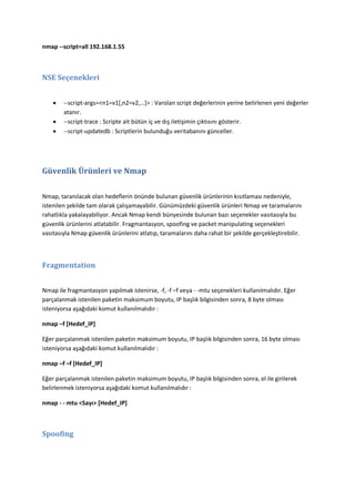 nmap --script=all 192.168.1.55

NSE Seçenekleri




--script-args=<n1=v1*,n2=v2,…+> : Varolan script değerlerinin yerine belirlenen yeni değerler
atanır.
--script-trace : Scripte ait bütün iç ve dış iletişimin çıktısını gösterir.
--script-updatedb : Scriptlerin bulunduğu veritabanını günceller.

Güvenlik Ürünleri ve Nmap
Nmap, taranılacak olan hedeflerin önünde bulunan güvenlik ürünlerinin kısıtlaması nedeniyle,
istenilen şekilde tam olarak çalışamayabilir. Günümüzdeki güvenlik ürünleri Nmap ve taramalarını
rahatlıkla yakalayabiliyor. Ancak Nmap kendi bünyesinde bulunan bazı seçenekler vasıtasıyla bu
güvenlik ürünlerini atlatabilir. Fragmantasyon, spoofing ve packet manipulating seçenekleri
vasıtasıyla Nmap güvenlik ürünlerini atlatıp, taramalarını daha rahat bir şekilde gerçekleştirebilir.

Fragmentation
Nmap ile fragmantasyon yapılmak istenirse, -f, -f –f veya - -mtu seçenekleri kullanılmalıdır. Eğer
parçalanmak istenilen paketin maksimum boyutu, IP başlık bilgisinden sonra, 8 byte olması
isteniyorsa aşağıdaki komut kullanılmalıdır :
nmap –f [Hedef_IP]
Eğer parçalanmak istenilen paketin maksimum boyutu, IP başlık bilgisinden sonra, 16 byte olması
isteniyorsa aşağıdaki komut kullanılmalıdır :
nmap –f –f [Hedef_IP]
Eğer parçalanmak istenilen paketin maksimum boyutu, IP başlık bilgisinden sonra, el ile girilerek
belirlenmek isteniyorsa aşağıdaki komut kullanılmalıdır :
nmap - - mtu <Sayı> [Hedef_IP]

Spoofing

 